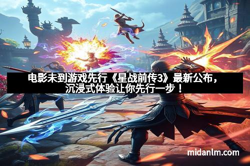 电影未到游戏先行《星战前传3》最新公布，沉浸式体验让你先行一步！